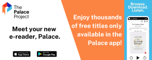 The Palace Project: Meet your new e-reader, Palace. Enjoy thousands of free titles only available in the Palace app! Browse. Download. Listen. Available on the Apple App Store and Google Play.