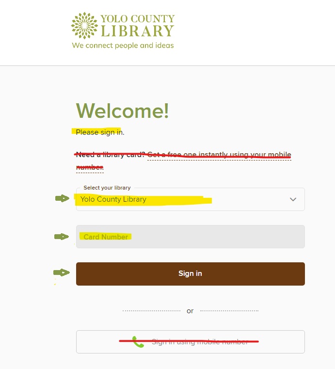 County Library Logo. Welcome! Highlighted: Please sign in. Crossed out: Need a library card? Get a free one instantly using your mobile number. Select your library drop down menu. Highlighted: Yolo County Library. Highlighted: Card Number. Green arrow points to a button labeled: Sign in. Crossed out: Sign in using mobile number