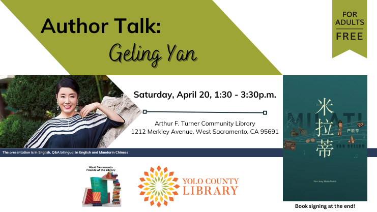 Author Talk: Geling Yan. Saturday, April 20, 1:30 - 3:30 pm. Arthur F. Turner Community Library, 1212 Merkley Ave., West Sacramento, CA 95691. The presentation is in English. Q&A bilingual in English and Mandarin Chinese. Book signing at the end. Picture of book title 