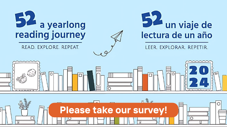 52 a yearlong reading journey: read, explore, repeat. 52 un viaje de lectura de un ano: leer, explorar, repetir. 2024. Please take our survey! Image: a bookshelf with books on the shelf and stacked against a light blue background. A paper airplane is flying up away from the books with a line indicating it's trail with curly-cues and a heart shape.