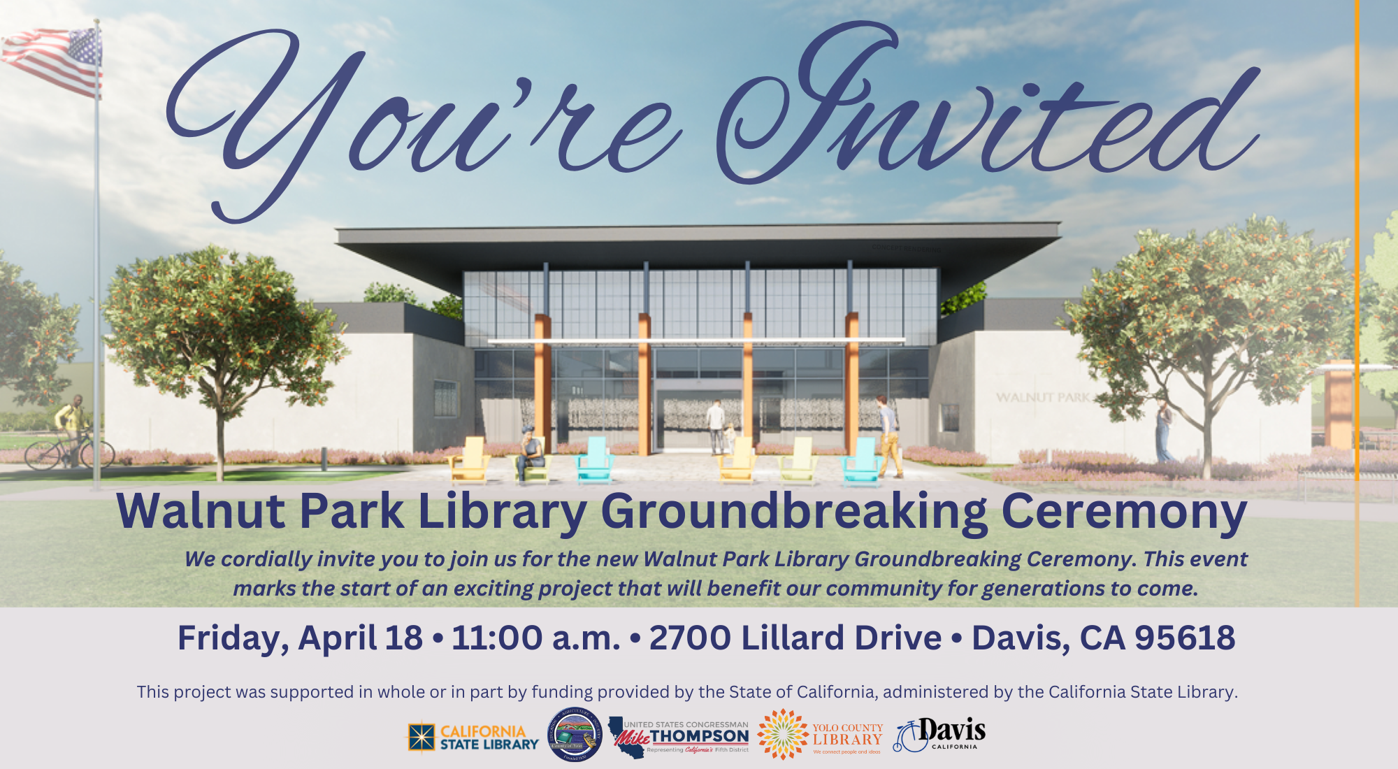 You're Invited. Walnut Park Groundbreaking Ceremony. Friday, April 18 at 11am. 2700 Lillard Dr, Davis CA 95618. We cordially invite you to join us for the new Walnut Park Library Groundbreaking Ceremony. This event marks the start of an exciting project that will benefit our community for generations to come. This project was supported in whole or in part by funding provided by the State of California, administered by the California State library. Logos: California State Library, US Congressman Mike Thompson, Yolo County Library, City of Davis, California