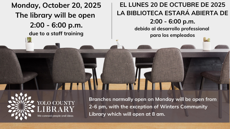 Monday, October 20, 2025 The library will be open 2 - 6 pm due to a staff training. El Lunes 20 de octubre de 2025, la biblioteca estara abierta de 2 - 6 pm debido al desarrollo professional para los empleados. Branches normally open on Monday will be open from 2 - 6 pm, with the exception of Winters Community Library which will be open at 8 am.