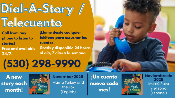 Dial-A-Story/Telecuento. Call from any phone to listen to stories! Free and available 24/7. 530-298-9900. Llame desde cualquier telefono para escuchar los cuentos! Gratis y disponible 24 horas al dia, 7 dias a la semana. A new story each month! Un Cuento nuevo cada mes! November 2025 