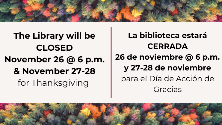 The library will be closed November 26 at 6 pm and Nove 27-28 for Thanksgiving. La biblioteca estara cerrada 26 de noviembre @ 6 pm y 27-28 de noviembre para el Dia de Accion de Gracias