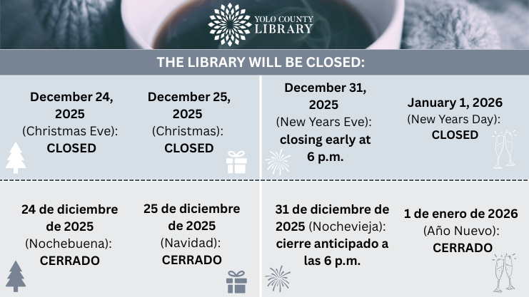 The Library will be closed: December 24, 2025 (Christmas Eve), December 25, 2025 (Christmas), Closing early at 6 p.m. on December 31, 2025 (New Year's Eve), Closed January 1, 2026 (New Years Day). Cerrado: 24 de diciembre, 2025 (Nochebuena); 25 de diciembre, 2025 (Navidad); Cierre anticipado a las 6 p.m. 31 de diciembre, 2025 (Nochevieja), Cerrado 1 de enero, 2026 (Año Nuevo).